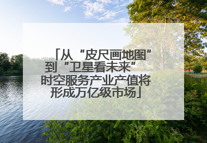 从“皮尺画地图”到“卫星看未来” 时空服务产业产值将形成万亿级市场