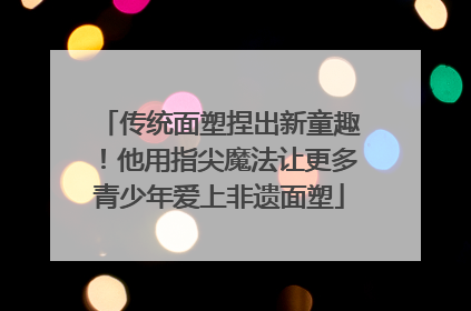 传统面塑捏出新童趣！他用指尖魔法让更多青少年爱上非遗面塑