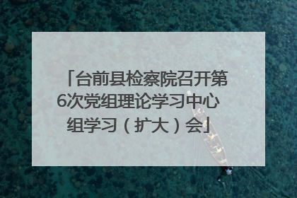 台前县检察院召开第6次党组理论学习中心组学习（扩大）会