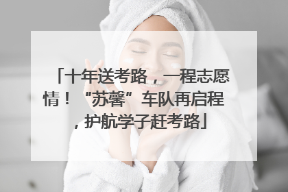十年送考路，一程志愿情！“苏馨”车队再启程，护航学子赶考路