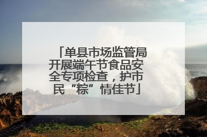 单县市场监管局开展端午节食品安全专项检查，护市民“粽”情佳节