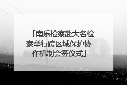 南乐检察赴大名检察举行跨区域保护协作机制会签仪式