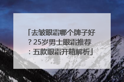 去皱眼霜哪个牌子好？25岁男士眼霜推荐：五款眼霜开箱解析