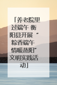 养老院里过端午 衡阳县开展“粽香端午 情暖蒸阳”文明实践活动