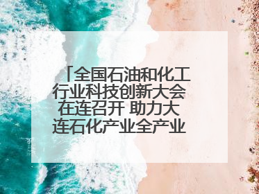 全国石油和化工行业科技创新大会在连召开 助力大连石化产业全产业链高质量发展