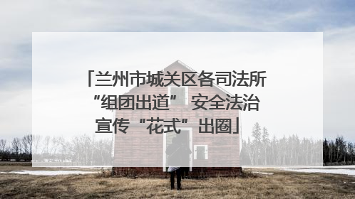 兰州市城关区各司法所“组团出道” 安全法治宣传“花式”出圈