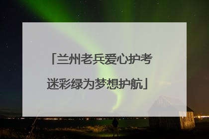 兰州老兵爱心护考 迷彩绿为梦想护航