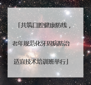 共筑口腔健康防线，老年规范化牙周病防治适宜技术培训班举行
