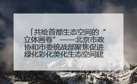 共绘首都生态空间的“立体画卷”——北京市政协和市委统战部聚焦促进绿化彩化美化生态空间建设联合协商议政