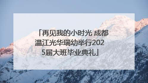 再见我的小时光 成都温江光华瑞幼举行2025届大班毕业典礼