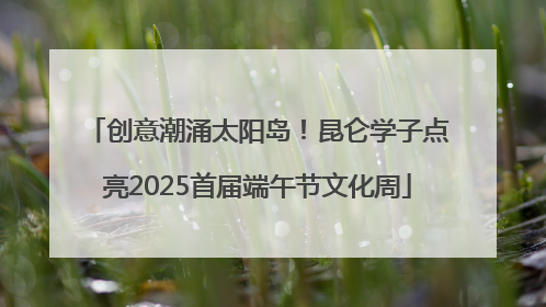 创意潮涌太阳岛！昆仑学子点亮2025首届端午节文化周