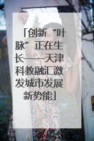 创新“叶脉”正在生长——天津科教融汇激发城市发展新势能