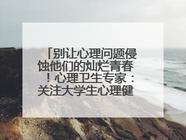 别让心理问题侵蚀他们的灿烂青春！心理卫生专家：关注大学生心理健康，共筑青春心灵防线