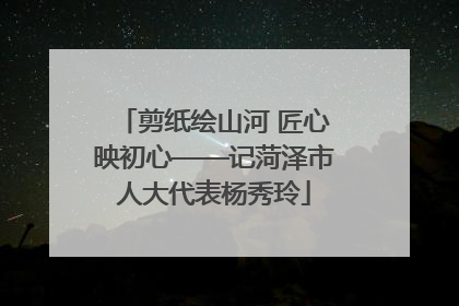 剪纸绘山河 匠心映初心——记菏泽市人大代表杨秀玲
