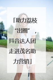 助力荔枝“出圈”，抖音达人团走进茂名助力营销
