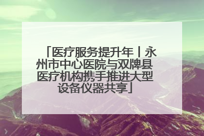 医疗服务提升年丨永州市中心医院与双牌县医疗机构携手推进大型设备仪器共享