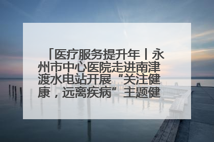 医疗服务提升年丨永州市中心医院走进南津渡水电站开展“关注健康，远离疾病”主题健康促进活动