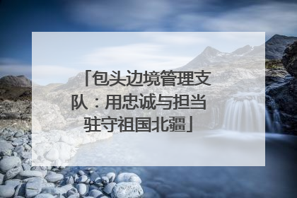 包头边境管理支队：用忠诚与担当驻守祖国北疆