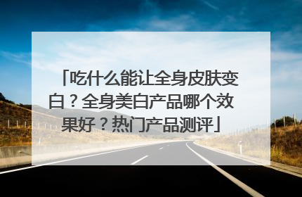 吃什么能让全身皮肤变白？全身美白产品哪个效果好？热门产品测评
