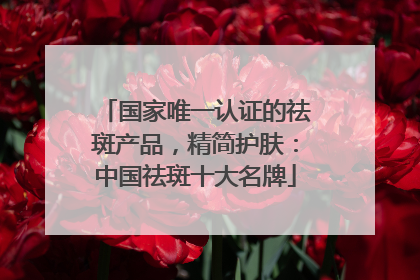 国家唯一认证的祛斑产品，精简护肤：中国祛斑十大名牌
