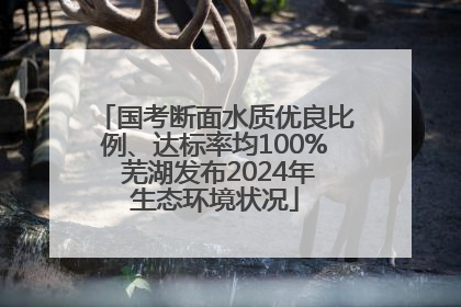 国考断面水质优良比例、达标率均100% 芜湖发布2024年生态环境状况
