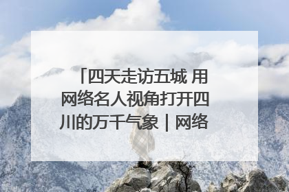 四天走访五城 用网络名人视角打开四川的万千气象｜网络名人四川行