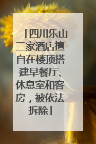 四川乐山三家酒店擅自在楼顶搭建早餐厅、休息室和客房，被依法拆除
