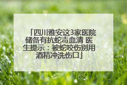 四川雅安这3家医院储备有抗蛇毒血清 医生提示：被蛇咬伤别用酒精冲洗伤口