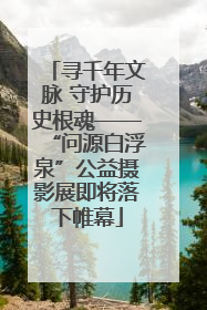 寻千年文脉 守护历史根魂——“问源白浮泉”公益摄影展即将落下帷幕