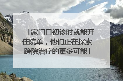 家门口初诊时就能开住院单，他们正在探索跨院治疗的更多可能