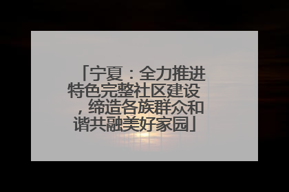宁夏：全力推进特色完整社区建设，缔造各族群众和谐共融美好家园