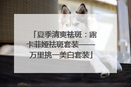 夏季清爽祛斑：露卡菲娅祛斑套装——万里挑一美白套装