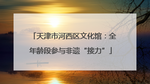 天津市河西区文化馆：全年龄段参与非遗“接力”