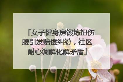 女子健身房锻炼扭伤腰引发赔偿纠纷，社区耐心调解化解矛盾