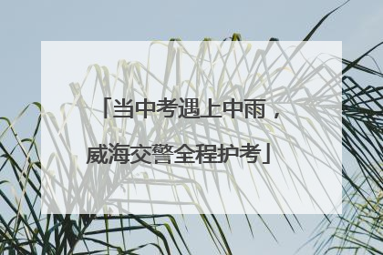 当中考遇上中雨，威海交警全程护考