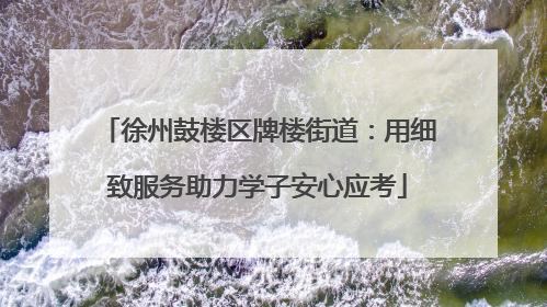 徐州鼓楼区牌楼街道：用细致服务助力学子安心应考