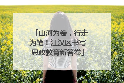 山河为卷，行走为笔！江汉区书写思政教育新答卷