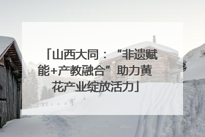 山西大同：“非遗赋能+产教融合”助力黄花产业绽放活力