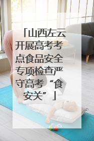 山西左云开展高考考点食品安全专项检查严守高考“食安关”