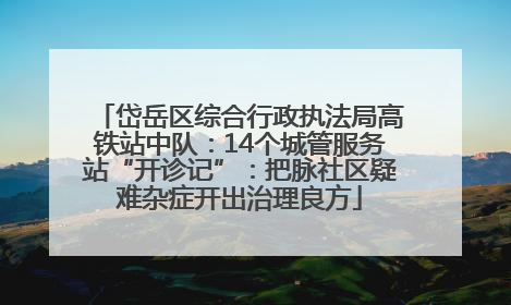 岱岳区综合行政执法局高铁站中队：14个城管服务站“开诊记”：把脉社区疑难杂症开出治理良方