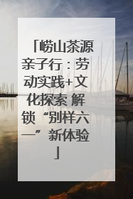 崂山茶源亲子行：劳动实践+文化探索 解锁“别样六一”新体验