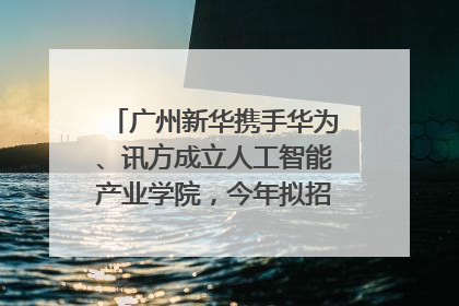 广州新华携手华为、讯方成立人工智能产业学院，今年拟招生150人