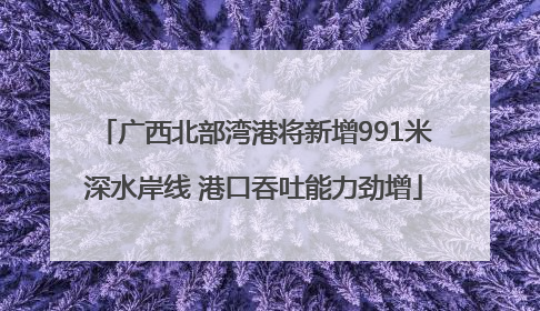 广西北部湾港将新增991米深水岸线 港口吞吐能力劲增