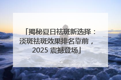 揭秘夏日祛斑新选择：淡斑祛斑效果排名靠前，2025 震撼登场