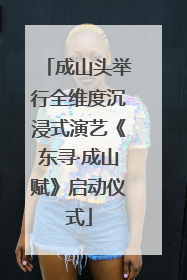 成山头举行全维度沉浸式演艺《东寻·成山赋》启动仪式