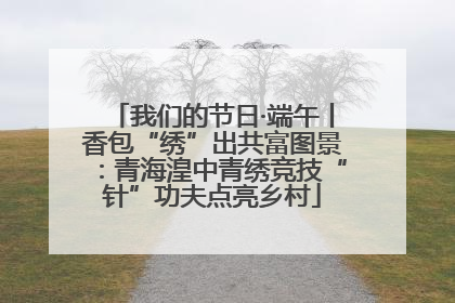 我们的节日·端午丨香包“绣”出共富图景：青海湟中青绣竞技“针”功夫点亮乡村