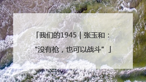 我们的1945｜张玉和：“没有枪，也可以战斗”