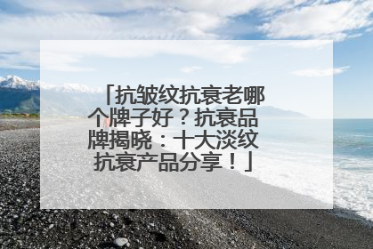 抗皱纹抗衰老哪个牌子好？抗衰品牌揭晓：十大淡纹抗衰产品分享！