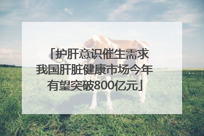 护肝意识催生需求 我国肝脏健康市场今年有望突破800亿元