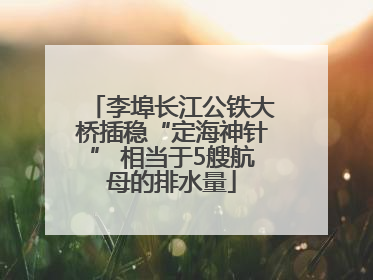 李埠长江公铁大桥插稳“定海神针” 相当于5艘航母的排水量
